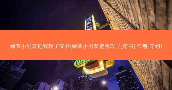 绿茶小男友把我攻了穿书(绿茶小男友把我攻了[穿书] 作者-守约)