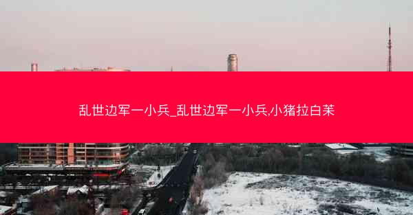 乱世边军一小兵_乱世边军一小兵,小猪拉白苿 乱世边军一小兵_乱世边军一小兵,小猪拉白苿
