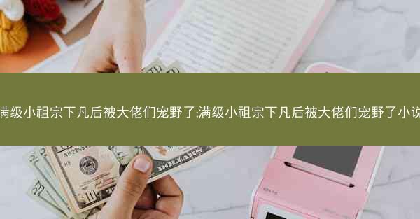满级小祖宗下凡后被大佬们宠野了;满级小祖宗下凡后被大佬们宠野了小说 满级小祖宗下凡后被大佬们宠野了;满级小祖宗下凡后被大佬们宠野了小说