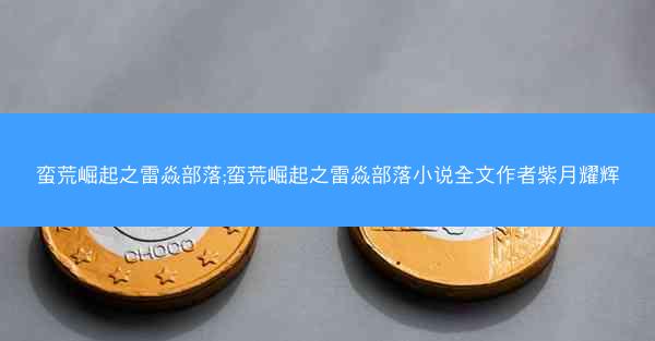 蛮荒崛起之雷焱部落;蛮荒崛起之雷焱部落小说全文作者紫月耀辉
