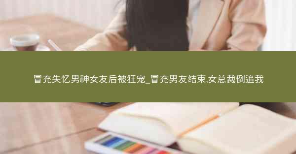 冒充失忆男神女友后被狂宠_冒充男友结束,女总裁倒追我