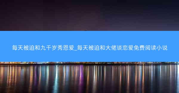 每天被迫和九千岁秀恩爱_每天被迫和大佬谈恋爱免费阅读小说