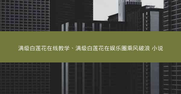 满级白莲花在线教学、满级白莲花在娱乐圈乘风破浪 小说 满级白莲花在线教学、满级白莲花在娱乐圈乘风破浪 小说