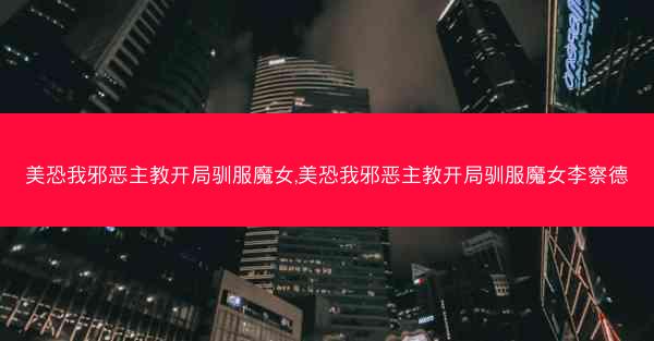 美恐我邪恶主教开局驯服魔女,美恐我邪恶主教开局驯服魔女李察德