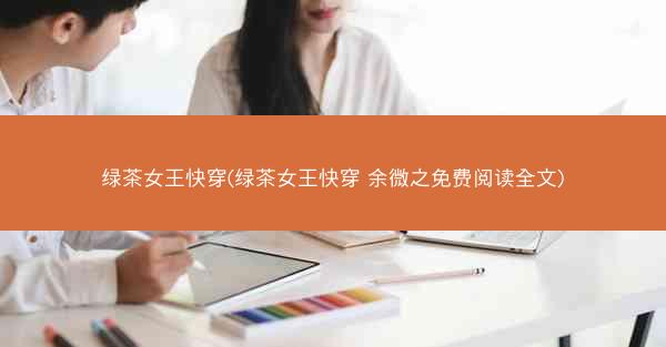 绿茶女王快穿(绿茶女王快穿 余微之免费阅读全文)