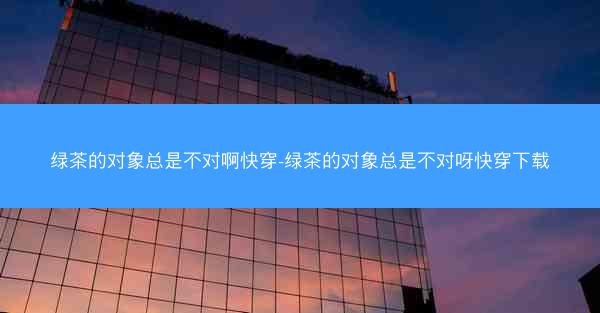 绿茶的对象总是不对啊快穿-绿茶的对象总是不对呀快穿下载