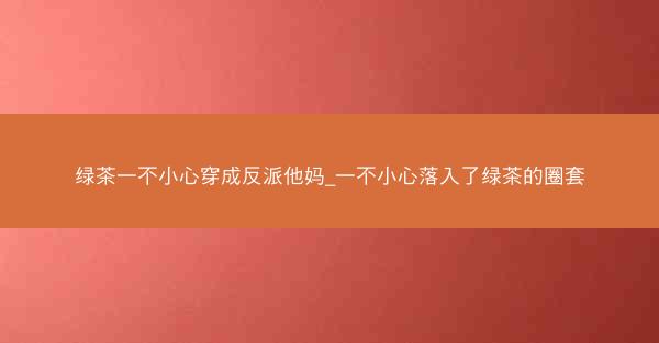 绿茶一不小心穿成反派他妈_一不小心落入了绿茶的圈套 绿茶一不小心穿成反派他妈_一不小心落入了绿茶的圈套