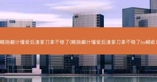 略施癫计懂爱后渣爹刀拿不稳了(略施癫计懂爱后渣爹刀拿不稳了by蝴俞)