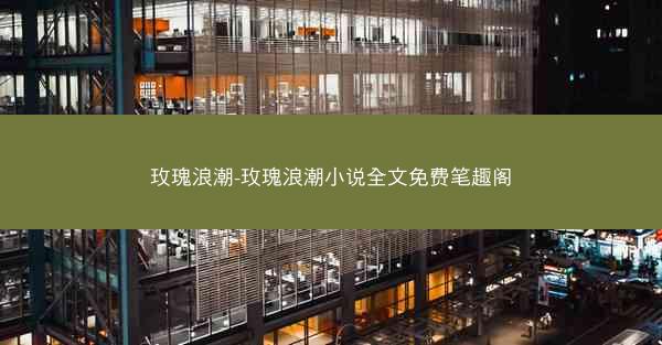 玫瑰浪潮-玫瑰浪潮小说全文免费笔趣阁
