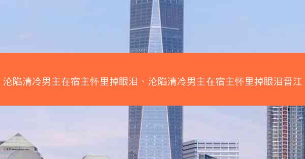 沦陷清冷男主在宿主怀里掉眼泪、沦陷清冷男主在宿主怀里掉眼泪晋江