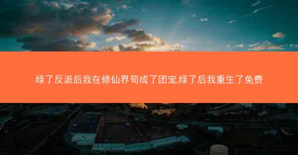 绿了反派后我在修仙界苟成了团宠,绿了后我重生了免费