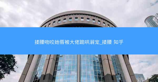 搂腰吻咬她唇被大佬跪哄溺宠_搂腰 知乎
