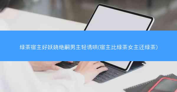 绿茶宿主好妖娆绝嗣男主轻诱哄(宿主比绿茶女主还绿茶)