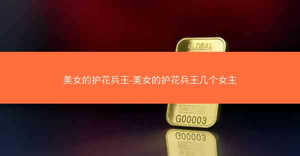 美女的护花兵王-美女的护花兵王几个女主 美女的护花兵王-美女的护花兵王几个女主