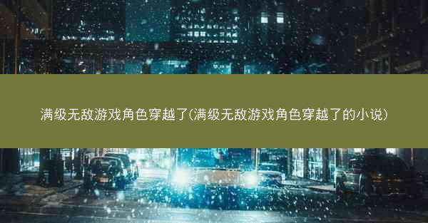 满级无敌游戏角色穿越了(满级无敌游戏角色穿越了的小说) 满级无敌游戏角色穿越了(满级无敌游戏角色穿越了的小说)