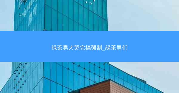 绿茶男大哭完搞强制_绿茶男们