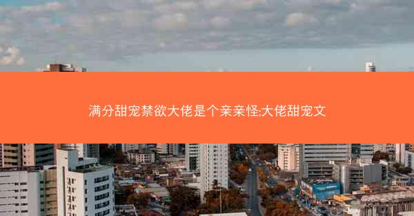 满分甜宠禁欲大佬是个亲亲怪;大佬甜宠文 满分甜宠禁欲大佬是个亲亲怪;大佬甜宠文