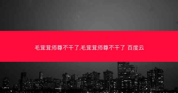 毛茸茸师尊不干了,毛茸茸师尊不干了 百度云 毛茸茸师尊不干了,毛茸茸师尊不干了 百度云