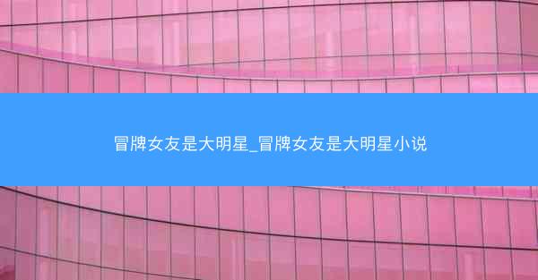 冒牌女友是大明星_冒牌女友是大明星小说