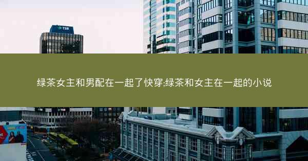 绿茶女主和男配在一起了快穿;绿茶和女主在一起的小说