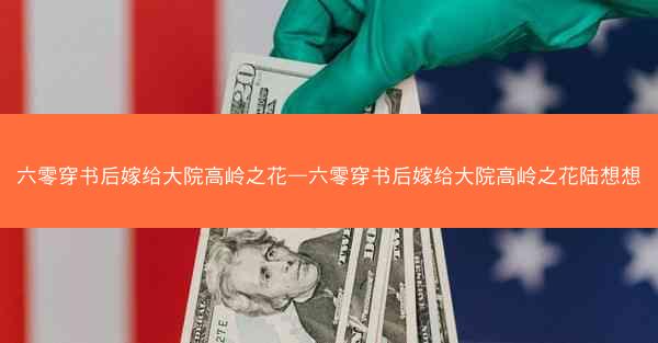 六零穿书后嫁给大院高岭之花—六零穿书后嫁给大院高岭之花陆想想 六零穿书后嫁给大院高岭之花—六零穿书后嫁给大院高岭之花陆想想