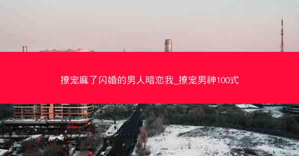 撩宠麻了闪婚的男人暗恋我_撩宠男神100式