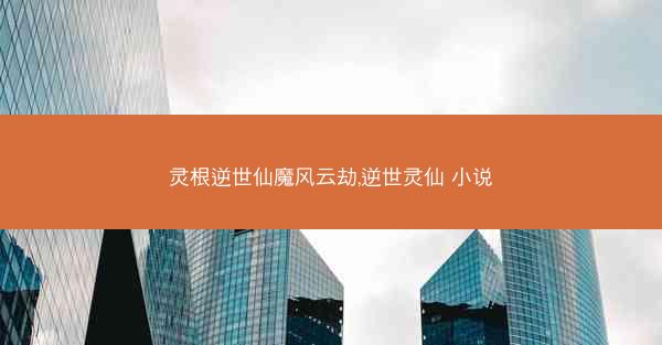 灵根逆世仙魔风云劫,逆世灵仙 小说