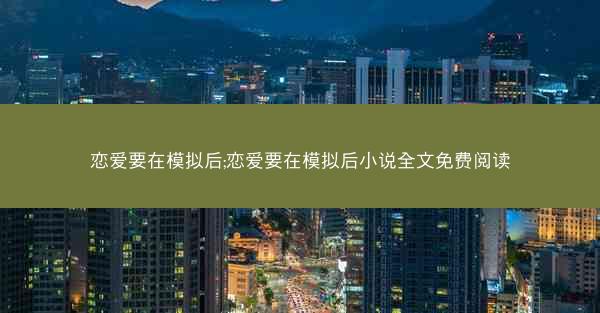 恋爱要在模拟后;恋爱要在模拟后小说全文免费阅读 恋爱要在模拟后;恋爱要在模拟后小说全文免费阅读