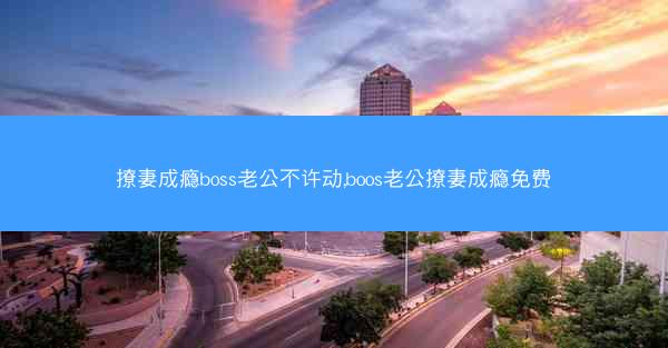 撩妻成瘾boss老公不许动,boos老公撩妻成瘾免费
