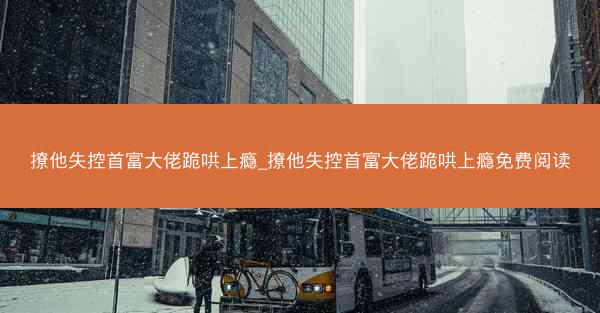 撩他失控首富大佬跪哄上瘾_撩他失控首富大佬跪哄上瘾免费阅读