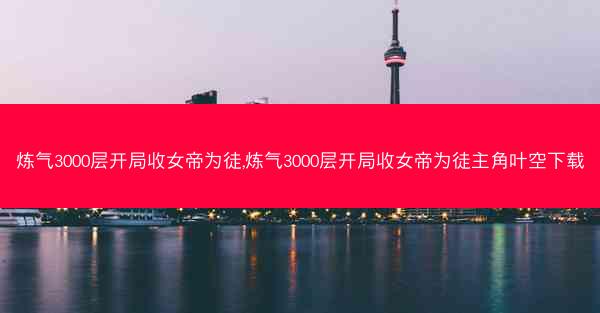 炼气3000层开局收女帝为徒,炼气3000层开局收女帝为徒主角叶空下载