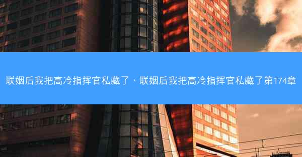 联姻后我把高冷指挥官私藏了、联姻后我把高冷指挥官私藏了第174章 联姻后我把高冷指挥官私藏了、联姻后我把高冷指挥官私藏了第174章