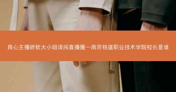 良心主播娇软大小姐误闯直播圈—南京铁道职业技术学院校长是谁