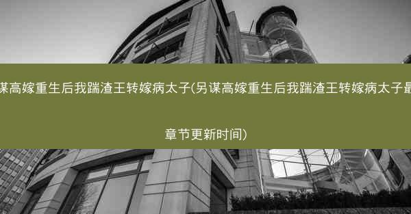 另谋高嫁重生后我踹渣王转嫁病太子(另谋高嫁重生后我踹渣王转嫁病太子最新章节更新时间)