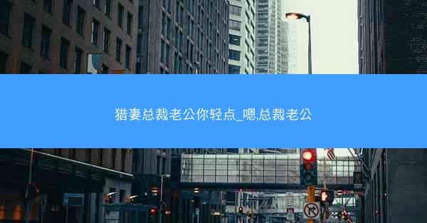 猎妻总裁老公你轻点_嗯,总裁老公