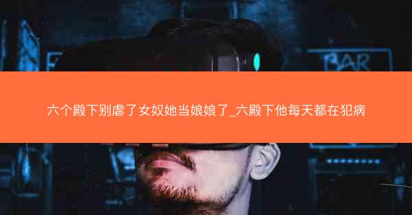 六个殿下别虐了女奴她当娘娘了_六殿下他每天都在犯病