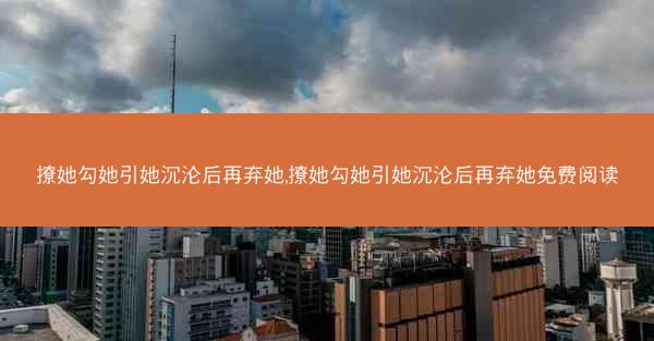 撩她勾她引她沉沦后再弃她,撩她勾她引她沉沦后再弃她免费阅读