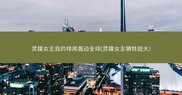 灵媒女主我的绯闻轰动全球(灵媒女主牺牲挺大) 灵媒女主我的绯闻轰动全球(灵媒女主牺牲挺大)