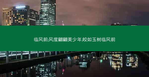临风前;风度翩翩美少年,皎如玉树临风前 临风前;风度翩翩美少年,皎如玉树临风前