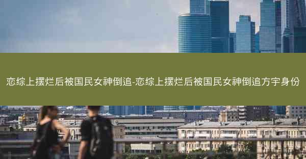 恋综上摆烂后被国民女神倒追-恋综上摆烂后被国民女神倒追方宇身份