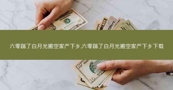 六零踹了白月光搬空家产下乡,六零踹了白月光搬空家产下乡下载