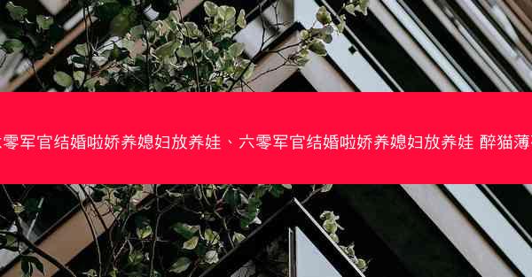 六零军官结婚啦娇养媳妇放养娃、六零军官结婚啦娇养媳妇放养娃 醉猫薄荷