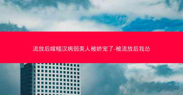 流放后嫁糙汉病弱美人被娇宠了-被流放后我怂 流放后嫁糙汉病弱美人被娇宠了-被流放后我怂