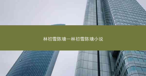 林初雪陈塘—林初雪陈塘小说