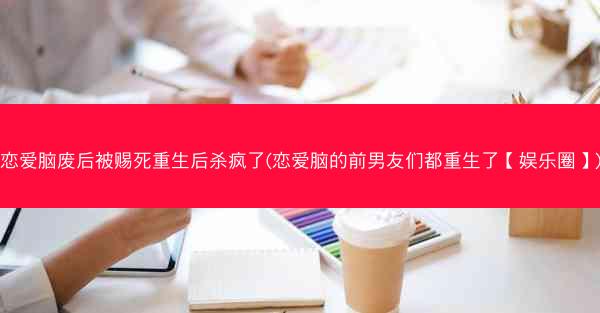 恋爱脑废后被赐死重生后杀疯了(恋爱脑的前男友们都重生了【娱乐圈】)