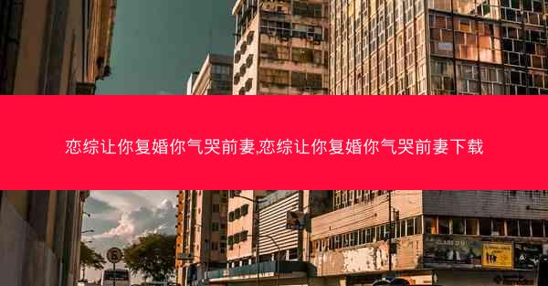恋综让你复婚你气哭前妻,恋综让你复婚你气哭前妻下载 恋综让你复婚你气哭前妻,恋综让你复婚你气哭前妻下载