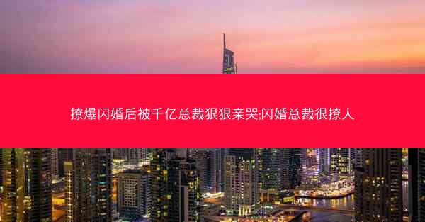 撩爆闪婚后被千亿总裁狠狠亲哭;闪婚总裁很撩人