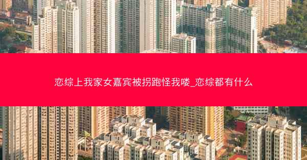 恋综上我家女嘉宾被拐跑怪我喽_恋综都有什么