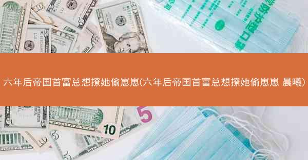 六年后帝国首富总想撩她偷崽崽(六年后帝国首富总想撩她偷崽崽 晨曦)