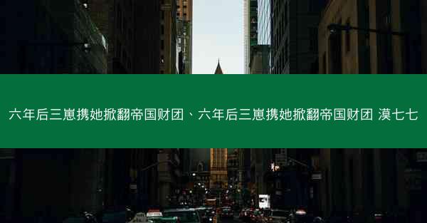六年后三崽携她掀翻帝国财团、六年后三崽携她掀翻帝国财团 漠七七